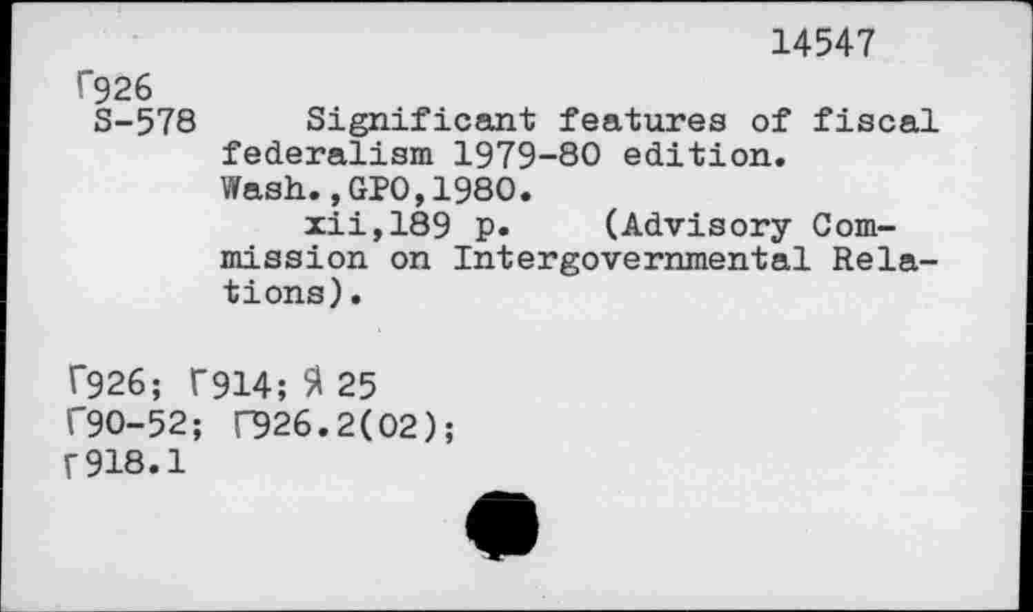 ﻿14547
f926
S-578 Significant features of fiscal federalism 1979-80 edition.
Wash.,GPO,1980.
iii,189 P» (Advisory Commission on Intergovernmental Relations).
T926; f914; fl 25 ("90-52; 026.2(02); f 918.1